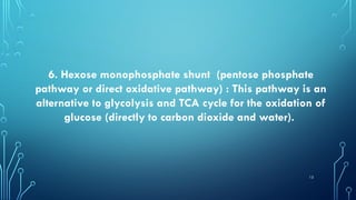 13
6. Hexose monophosphate shunt (pentose phosphate
pathway or direct oxidative pathway) : This pathway is an
alternative to glycolysis and TCA cycle for the oxidation of
glucose (directly to carbon dioxide and water).
 