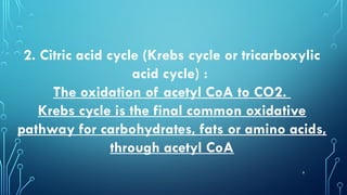 9
2. Citric acid cycle (Krebs cycle or tricarboxylic
acid cycle) :
The oxidation of acetyl CoA to CO2.
Krebs cycle is the final common oxidative
pathway for carbohydrates, fats or amino acids,
through acetyl CoA
 