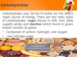 Carbohydrates
Carbohydrates (say: kar-bo-hi-drate) are the body’s
major source of energy. There are two main types
of carbohydrates- sugar (found in milk, fruit, table
sugar& candy) and starches (which found in grains
breads crackers & pasta):
• Composed of carbon, hydrogen, and oxygen
• -ose indicates sugar
 