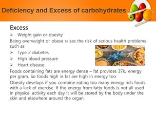 Deficiency and Excess of carbohydrates
Excess
 Weight gain or obesity
Being overweight or obese raises the risk of serious health problems
such as
 Type 2 diabetes
 High blood pressure
 Heart disease
Foods containing fats are energy dense – fat provides 37kJ energy
per gram. So foods high in fat are high in energy too
Obesity develops if you combine eating too many energy rich foods
with a lack of exercise. If the energy from fatty foods is not all used
in physical activity each day it will be stored by the body under the
skin and elsewhere around the organ.
 