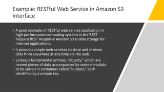Example: RESTful Web Service in Amazon S3
Interface
• A good example of RESTful web service application in
high-performance computing systems is the REST
Request REST Response Amazon S3 is data storage for
Internet applications.
• It provides simple web services to store and retrieve
data from anywhere at any time via the web.
• S3 keeps fundamental entities, “objects,” which are
named pieces of data accompanied by some metadata
to be stored in containers called “buckets,” each
identified by a unique key.
 