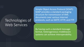 Technologies of
Web Services
Simple Object Access Protocol (SOAP):
SOAP provides a standard packaging
structure for transmission of XML
documents over various Internet
protocols, such as SMTP, HTTP, and FTP.
By having such a standard message
format, heterogeneous middleware
systems can achieve interoperability.
 