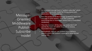 Message-
Oriented
Middleware
Publish-
Subscribe
model
• An important concept here is “publish-subscribe” which
describes a particular model for linking source and
destination for a message bus.
• Here the producer of the message (publisher) labels the
message in some fashion; often this is done by
associating one or more topic names from a (controlled)
vocabulary.
• Then the receivers of the message (subscriber) will
specify the topics for which they wish to receive
associated messages.
• Alternatively, one can use content-based delivery
systems where the content is queried in some format
such as SQL.
 