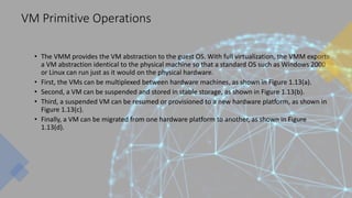 VM Primitive Operations
• The VMM provides the VM abstraction to the guest OS. With full virtualization, the VMM exports
a VM abstraction identical to the physical machine so that a standard OS such as Windows 2000
or Linux can run just as it would on the physical hardware.
• First, the VMs can be multiplexed between hardware machines, as shown in Figure 1.13(a).
• Second, a VM can be suspended and stored in stable storage, as shown in Figure 1.13(b).
• Third, a suspended VM can be resumed or provisioned to a new hardware platform, as shown in
Figure 1.13(c).
• Finally, a VM can be migrated from one hardware platform to another, as shown in Figure
1.13(d).
 