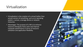 Virtualization
• Virtualization is the creation of a virtual (rather than
actual) version of something, such as an operating
system, a server, a storage device or network
resources.
• Advantages: The purpose of a VM is to enhance
resource sharing by many users and improve
computer performance in terms of resource
utilization and application flexibility.
 