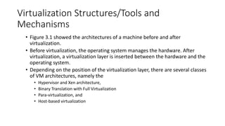 Virtualization Structures/Tools and
Mechanisms
• Figure 3.1 showed the architectures of a machine before and after
virtualization.
• Before virtualization, the operating system manages the hardware. After
virtualization, a virtualization layer is inserted between the hardware and the
operating system.
• Depending on the position of the virtualization layer, there are several classes
of VM architectures, namely the
• Hypervisor and Xen architecture,
• Binary Translation with Full Virtualization
• Para-virtualization, and
• Host-based virtualization
 