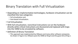 Binary Translation with Full Virtualization
• Depending on implementation technologies, hardware virtualization can be
classified into two categories:
• full virtualization and
• host-based virtualization.
• Full Virtualization
• With full virtualization, noncritical instructions run on the hardware
directly while critical instructions are discovered and replaced with traps
into the VMM to be emulated by software.
• Definition of Binary Translation
• This approach was implemented by VMware and many other software companies.
As shown in Figure 3.6, VMware puts the VMM at Ring 0 and the guest OS at Ring 1.
 