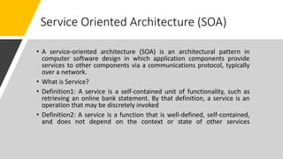 Service Oriented Architecture (SOA)
• A service-oriented architecture (SOA) is an architectural pattern in
computer software design in which application components provide
services to other components via a communications protocol, typically
over a network.
• What is Service?
• Definition1: A service is a self-contained unit of functionality, such as
retrieving an online bank statement. By that definition, a service is an
operation that may be discretely invoked
• Definition2: A service is a function that is well-defined, self-contained,
and does not depend on the context or state of other services
 