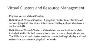 Virtual Clusters and Resource Management
• Physical versus Virtual Clusters
• Defintion of Physical Clusters: A physical cluster is a collection of
servers (physical machines) interconnected by a physical network
such as a LAN.
• Definition of Virtual Clusters: Virtual clusters are built with VMs
installed at distributed servers from one or more physical clusters.
The VMs in a virtual cluster are interconnected logically by a virtual
network across several physical networks.
 
