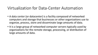Virtualization for Data-Center Automation
• A data center (or datacenter) is a facility composed of networked
computers and storage that businesses or other organizations use to
organize, process, store and disseminate large amounts of data.
• It is a large group of networked computer servers typically used by
organizations for the remote storage, processing, or distribution of
large amounts of data.
 