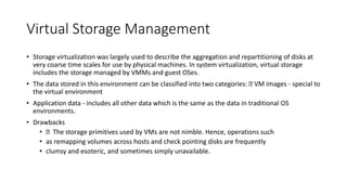 Virtual Storage Management
• Storage virtualization was largely used to describe the aggregation and repartitioning of disks at
very coarse time scales for use by physical machines. In system virtualization, virtual storage
includes the storage managed by VMMs and guest OSes.
• The data stored in this environment can be classified into two categories: VM images - special to
the virtual environment
• Application data - includes all other data which is the same as the data in traditional OS
environments.
• Drawbacks
• The storage primitives used by VMs are not nimble. Hence, operations such
• as remapping volumes across hosts and check pointing disks are frequently
• clumsy and esoteric, and sometimes simply unavailable.
 