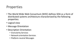 Properties
• The World Wide Web Consortium (W3C) defines SOA as a form of
distributed systems architecture characterized by the following
properties:
• Logical view
• Message Orientation
• Description Orientation
• Granularity Services
• Network orientation Services
• Platform-neutral Messages
 