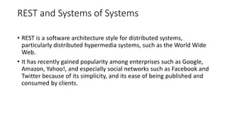 REST and Systems of Systems
• REST is a software architecture style for distributed systems,
particularly distributed hypermedia systems, such as the World Wide
Web.
• It has recently gained popularity among enterprises such as Google,
Amazon, Yahoo!, and especially social networks such as Facebook and
Twitter because of its simplicity, and its ease of being published and
consumed by clients.
 