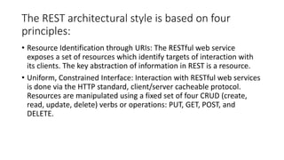 The REST architectural style is based on four
principles:
• Resource Identification through URIs: The RESTful web service
exposes a set of resources which identify targets of interaction with
its clients. The key abstraction of information in REST is a resource.
• Uniform, Constrained Interface: Interaction with RESTful web services
is done via the HTTP standard, client/server cacheable protocol.
Resources are manipulated using a fixed set of four CRUD (create,
read, update, delete) verbs or operations: PUT, GET, POST, and
DELETE.
 