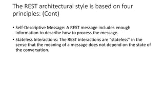 The REST architectural style is based on four
principles: (Cont)
• Self-Descriptive Message: A REST message includes enough
information to describe how to process the message.
• Stateless Interactions: The REST interactions are “stateless” in the
sense that the meaning of a message does not depend on the state of
the conversation.
 
