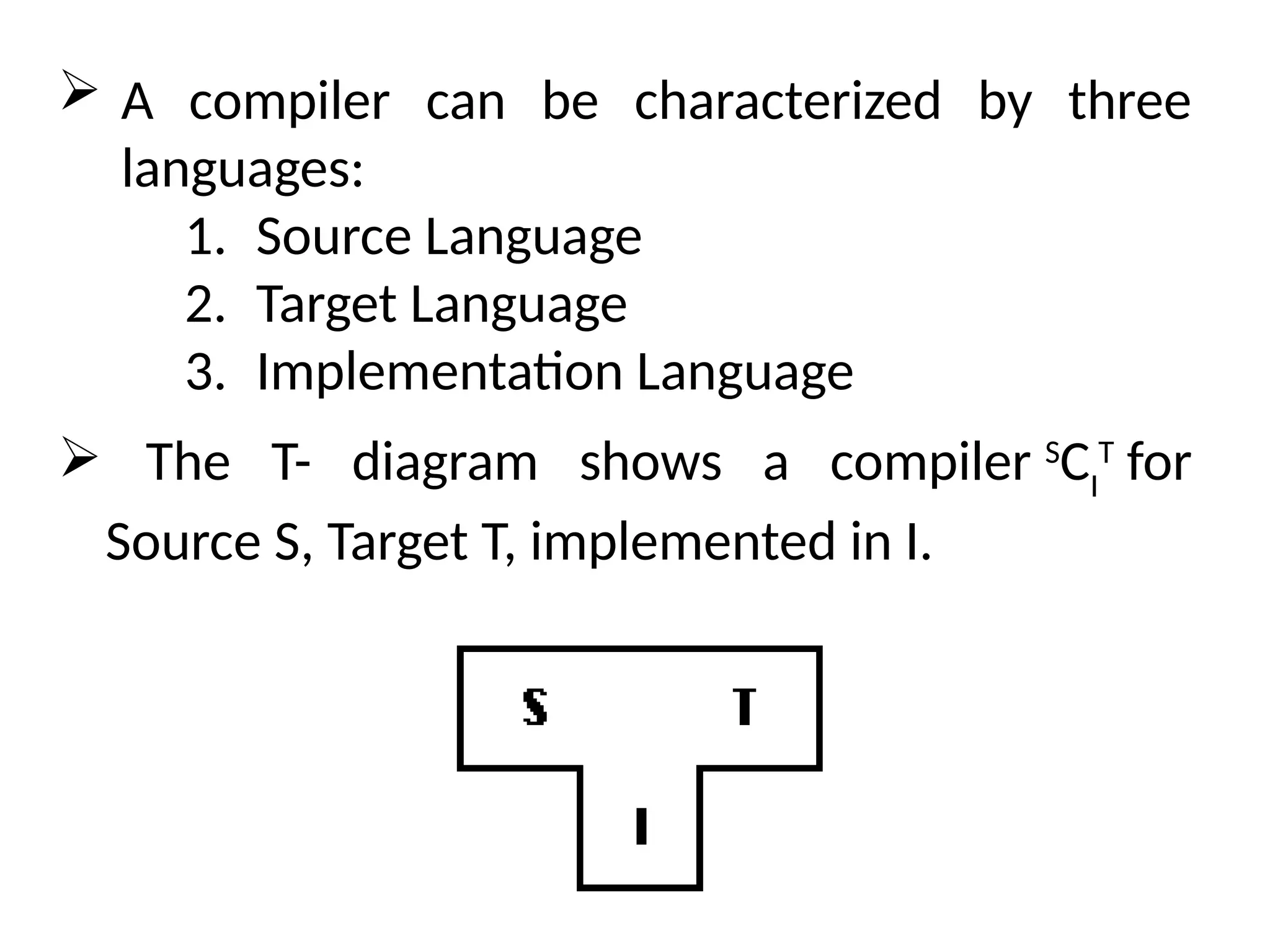  A compiler can be characterized by three
languages:
1. Source Language
2. Target Language
3. Implementation Language
 The T- diagram shows a compiler S
CI
T
for
Source S, Target T, implemented in I.
 