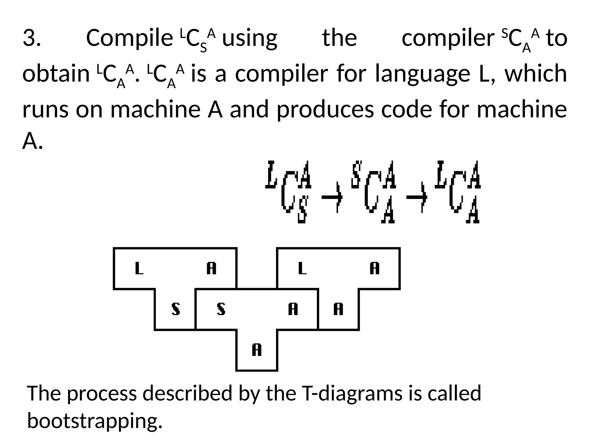 3. Compile L
CS
A
using the compiler S
CA
A
to
obtain L
CA
A
. L
CA
A
is a compiler for language L, which
runs on machine A and produces code for machine
A.
The process described by the T-diagrams is called
bootstrapping.
 