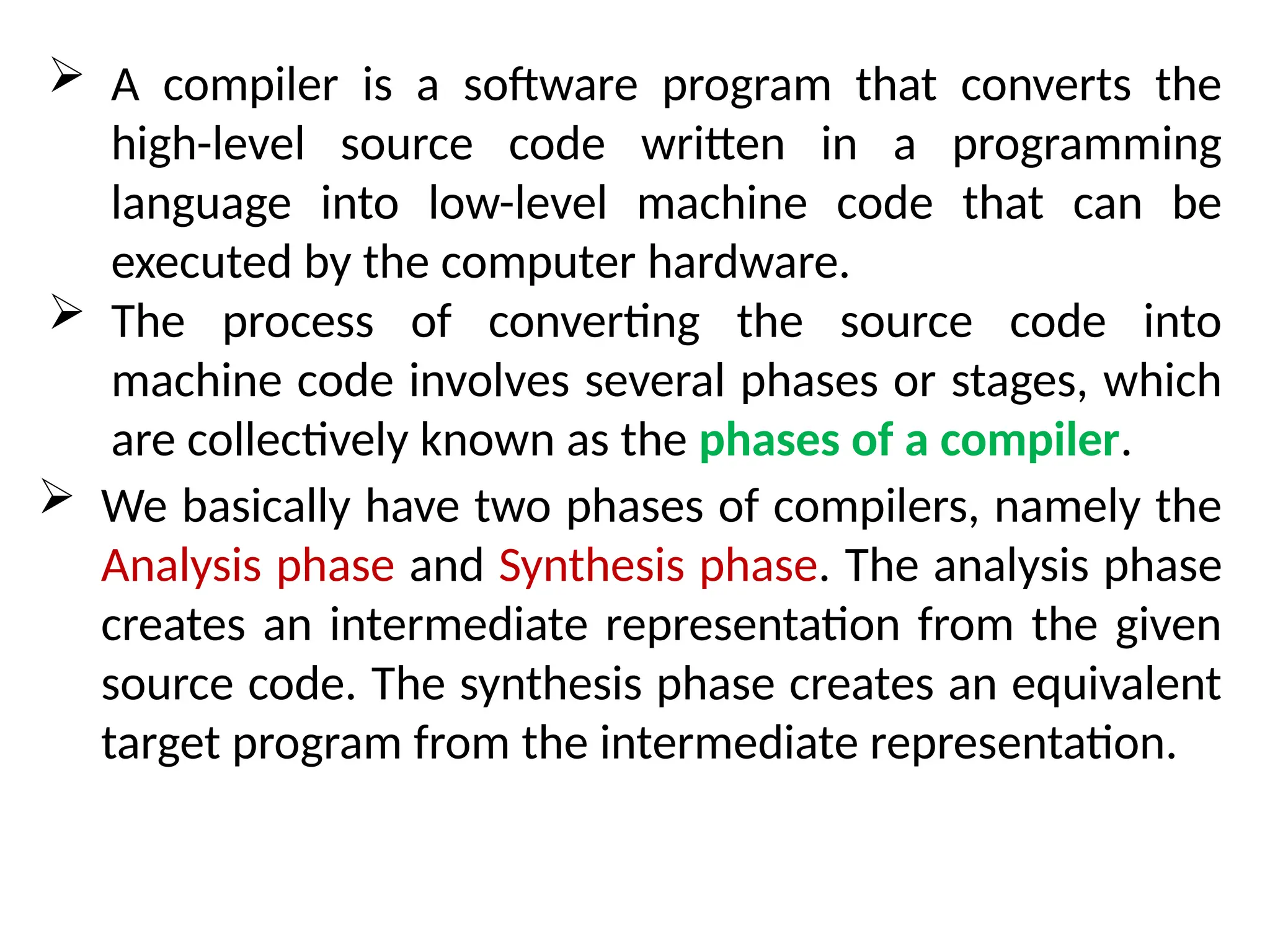  A compiler is a software program that converts the
high-level source code written in a programming
language into low-level machine code that can be
executed by the computer hardware.
 The process of converting the source code into
machine code involves several phases or stages, which
are collectively known as the phases of a compiler.
 We basically have two phases of compilers, namely the
Analysis phase and Synthesis phase. The analysis phase
creates an intermediate representation from the given
source code. The synthesis phase creates an equivalent
target program from the intermediate representation.
 