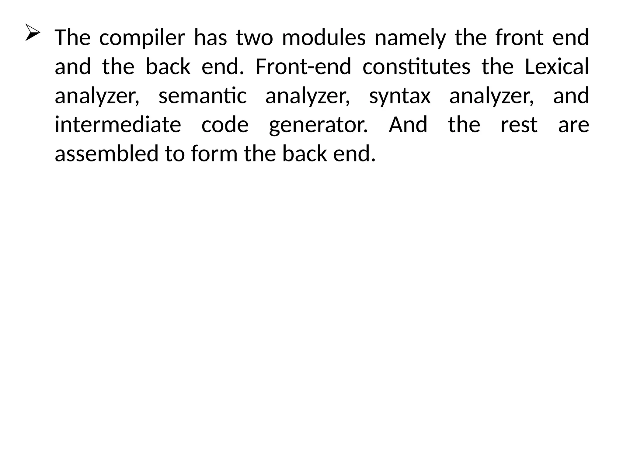 The compiler has two modules namely the front end
and the back end. Front-end constitutes the Lexical
analyzer, semantic analyzer, syntax analyzer, and
intermediate code generator. And the rest are
assembled to form the back end.
 