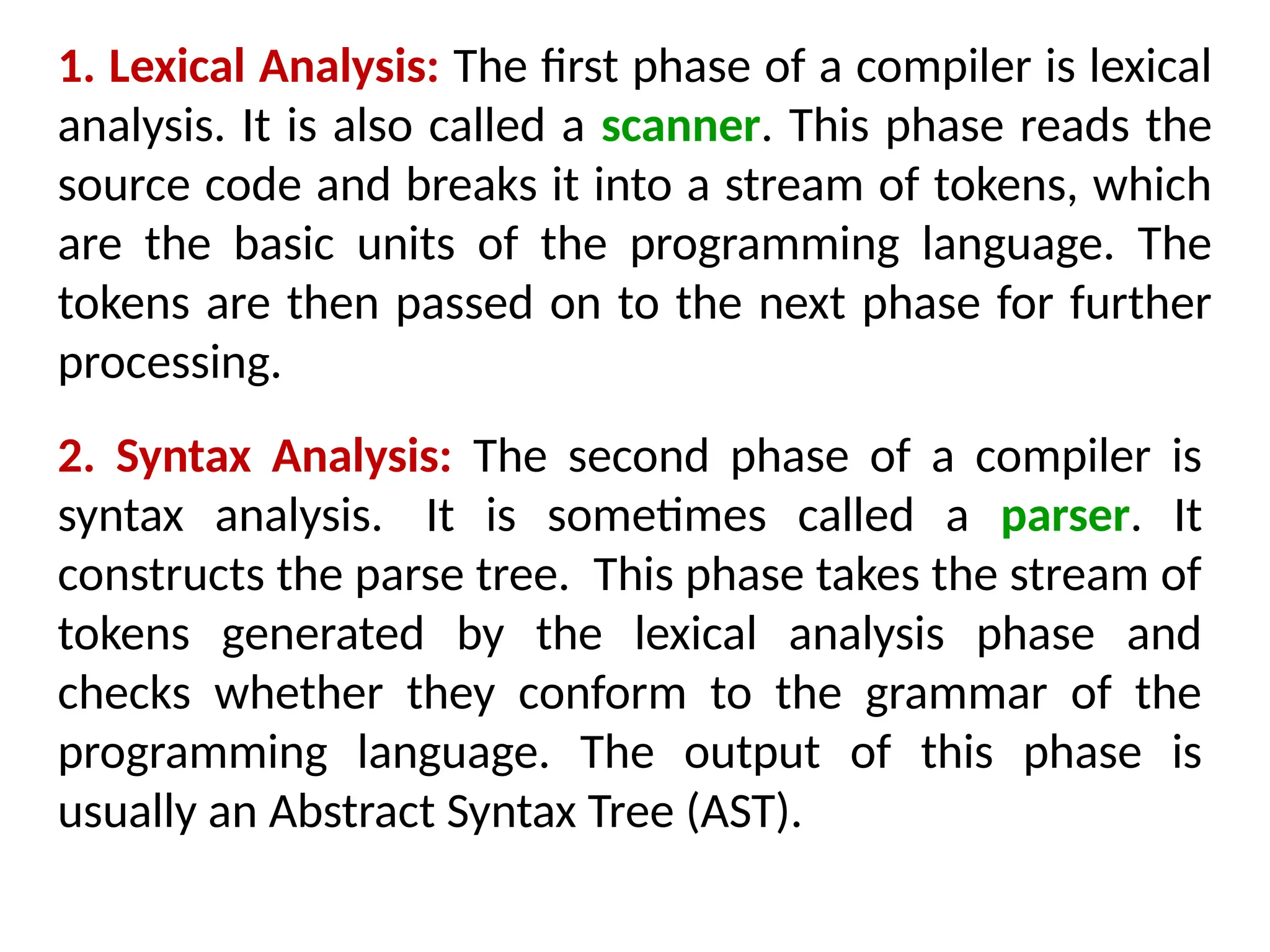 1. Lexical Analysis: The first phase of a compiler is lexical
analysis. It is also called a scanner. This phase reads the
source code and breaks it into a stream of tokens, which
are the basic units of the programming language. The
tokens are then passed on to the next phase for further
processing.
2. Syntax Analysis: The second phase of a compiler is
syntax analysis. It is sometimes called a parser. It
constructs the parse tree. This phase takes the stream of
tokens generated by the lexical analysis phase and
checks whether they conform to the grammar of the
programming language. The output of this phase is
usually an Abstract Syntax Tree (AST).
 