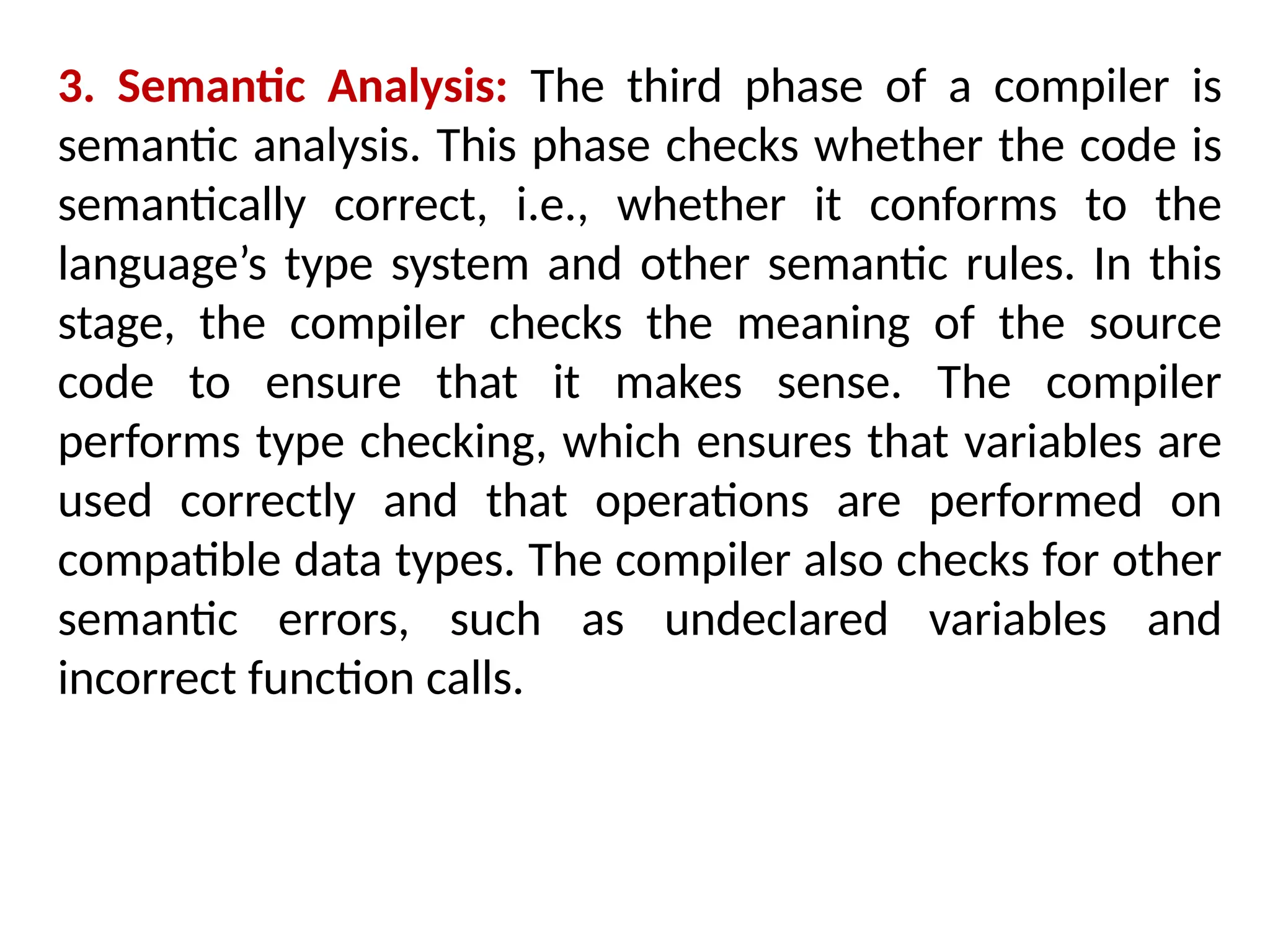 3. Semantic Analysis: The third phase of a compiler is
semantic analysis. This phase checks whether the code is
semantically correct, i.e., whether it conforms to the
language’s type system and other semantic rules. In this
stage, the compiler checks the meaning of the source
code to ensure that it makes sense. The compiler
performs type checking, which ensures that variables are
used correctly and that operations are performed on
compatible data types. The compiler also checks for other
semantic errors, such as undeclared variables and
incorrect function calls.
 