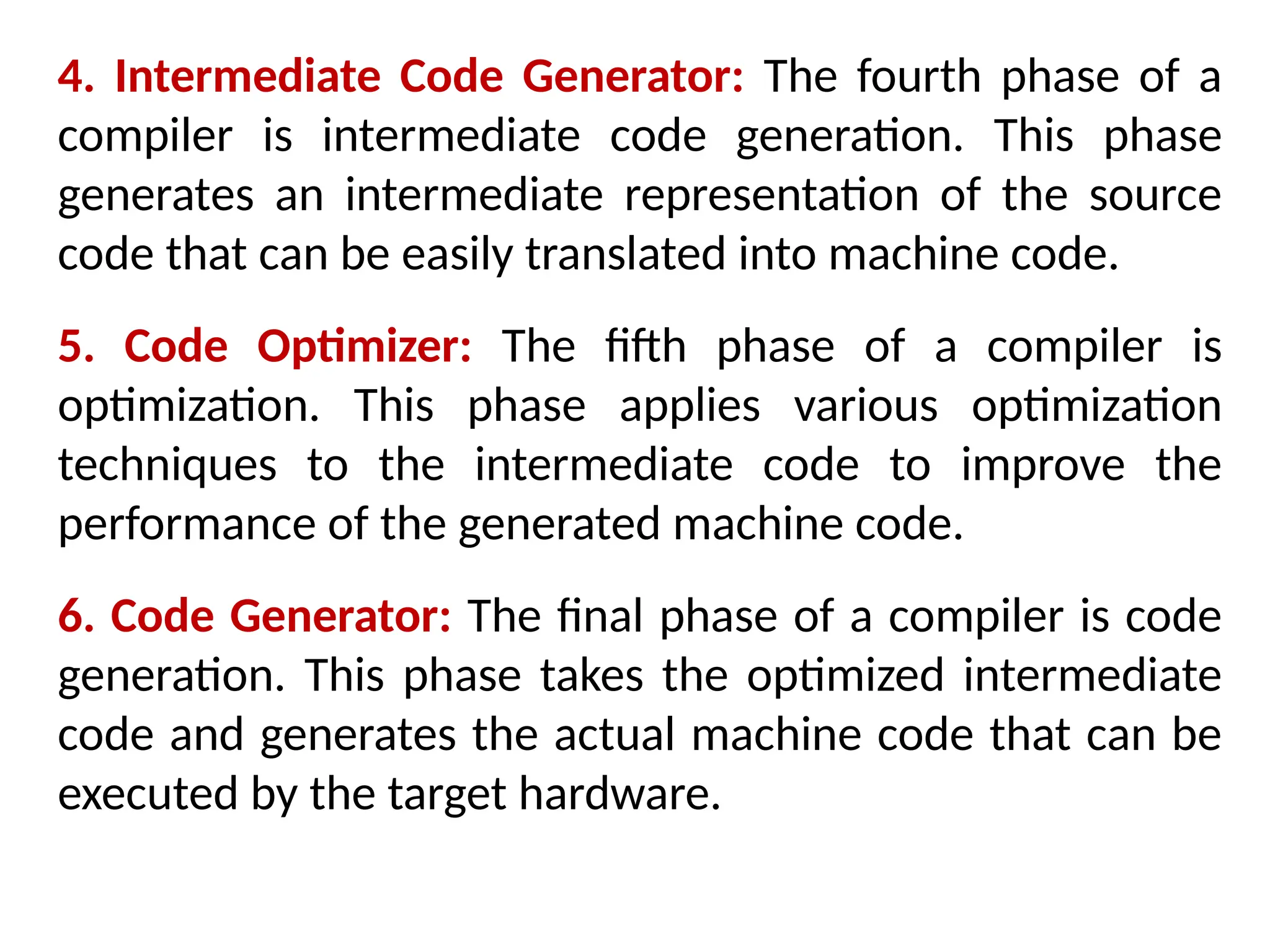 4. Intermediate Code Generator: The fourth phase of a
compiler is intermediate code generation. This phase
generates an intermediate representation of the source
code that can be easily translated into machine code.
5. Code Optimizer: The fifth phase of a compiler is
optimization. This phase applies various optimization
techniques to the intermediate code to improve the
performance of the generated machine code.
6. Code Generator: The final phase of a compiler is code
generation. This phase takes the optimized intermediate
code and generates the actual machine code that can be
executed by the target hardware.
 