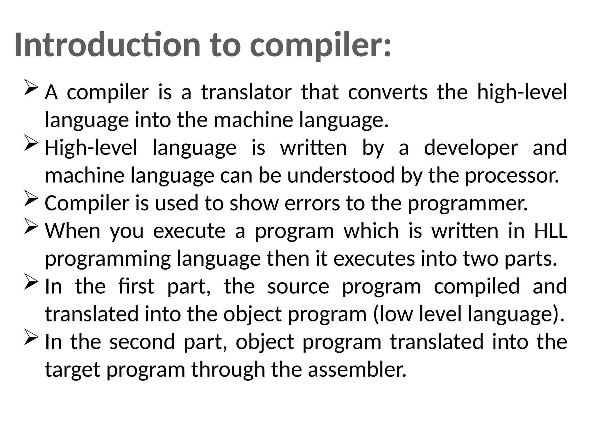 Introduction to compiler:
 A compiler is a translator that converts the high-level
language into the machine language.
 High-level language is written by a developer and
machine language can be understood by the processor.
 Compiler is used to show errors to the programmer.
 When you execute a program which is written in HLL
programming language then it executes into two parts.
 In the first part, the source program compiled and
translated into the object program (low level language).
 In the second part, object program translated into the
target program through the assembler.
 