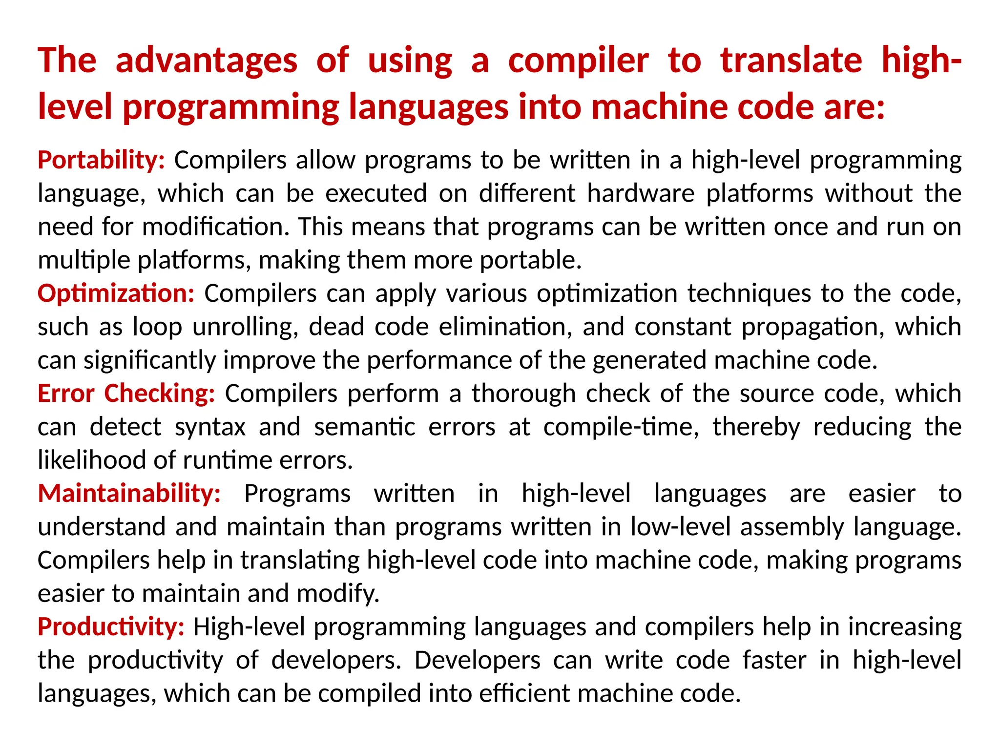 The advantages of using a compiler to translate high-
level programming languages into machine code are:
Portability: Compilers allow programs to be written in a high-level programming
language, which can be executed on different hardware platforms without the
need for modification. This means that programs can be written once and run on
multiple platforms, making them more portable.
Optimization: Compilers can apply various optimization techniques to the code,
such as loop unrolling, dead code elimination, and constant propagation, which
can significantly improve the performance of the generated machine code.
Error Checking: Compilers perform a thorough check of the source code, which
can detect syntax and semantic errors at compile-time, thereby reducing the
likelihood of runtime errors.
Maintainability: Programs written in high-level languages are easier to
understand and maintain than programs written in low-level assembly language.
Compilers help in translating high-level code into machine code, making programs
easier to maintain and modify.
Productivity: High-level programming languages and compilers help in increasing
the productivity of developers. Developers can write code faster in high-level
languages, which can be compiled into efficient machine code.
 