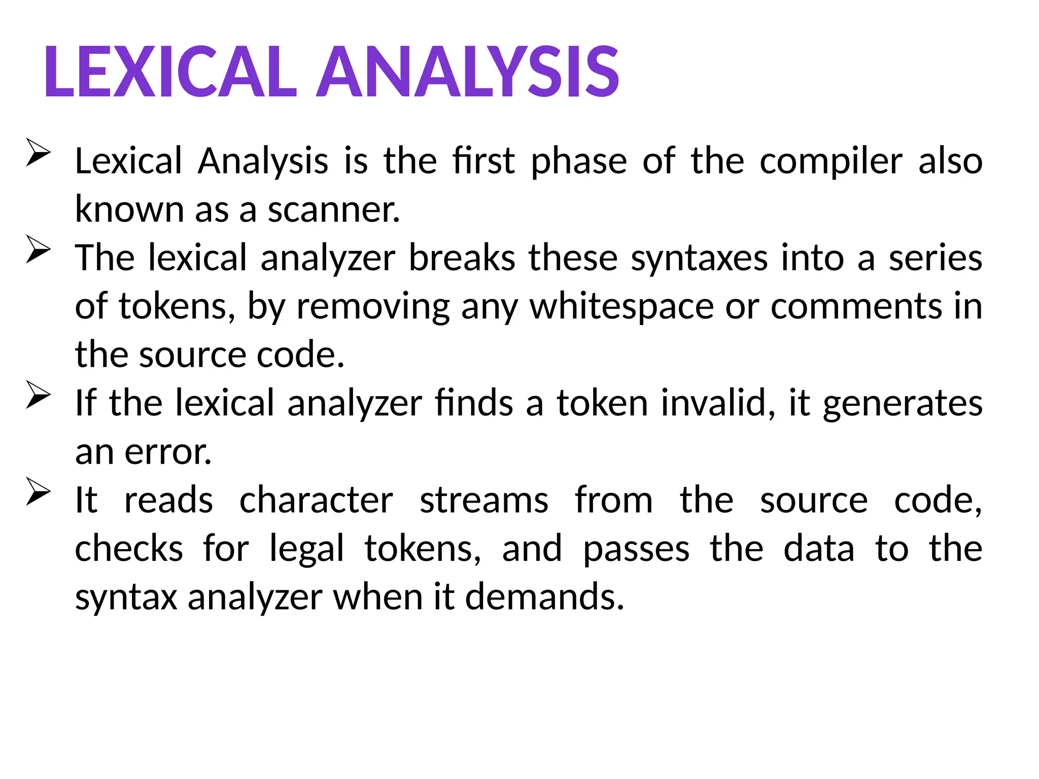 LEXICAL ANALYSIS
 Lexical Analysis is the first phase of the compiler also
known as a scanner.
 The lexical analyzer breaks these syntaxes into a series
of tokens, by removing any whitespace or comments in
the source code.
 If the lexical analyzer finds a token invalid, it generates
an error.
 It reads character streams from the source code,
checks for legal tokens, and passes the data to the
syntax analyzer when it demands.
 