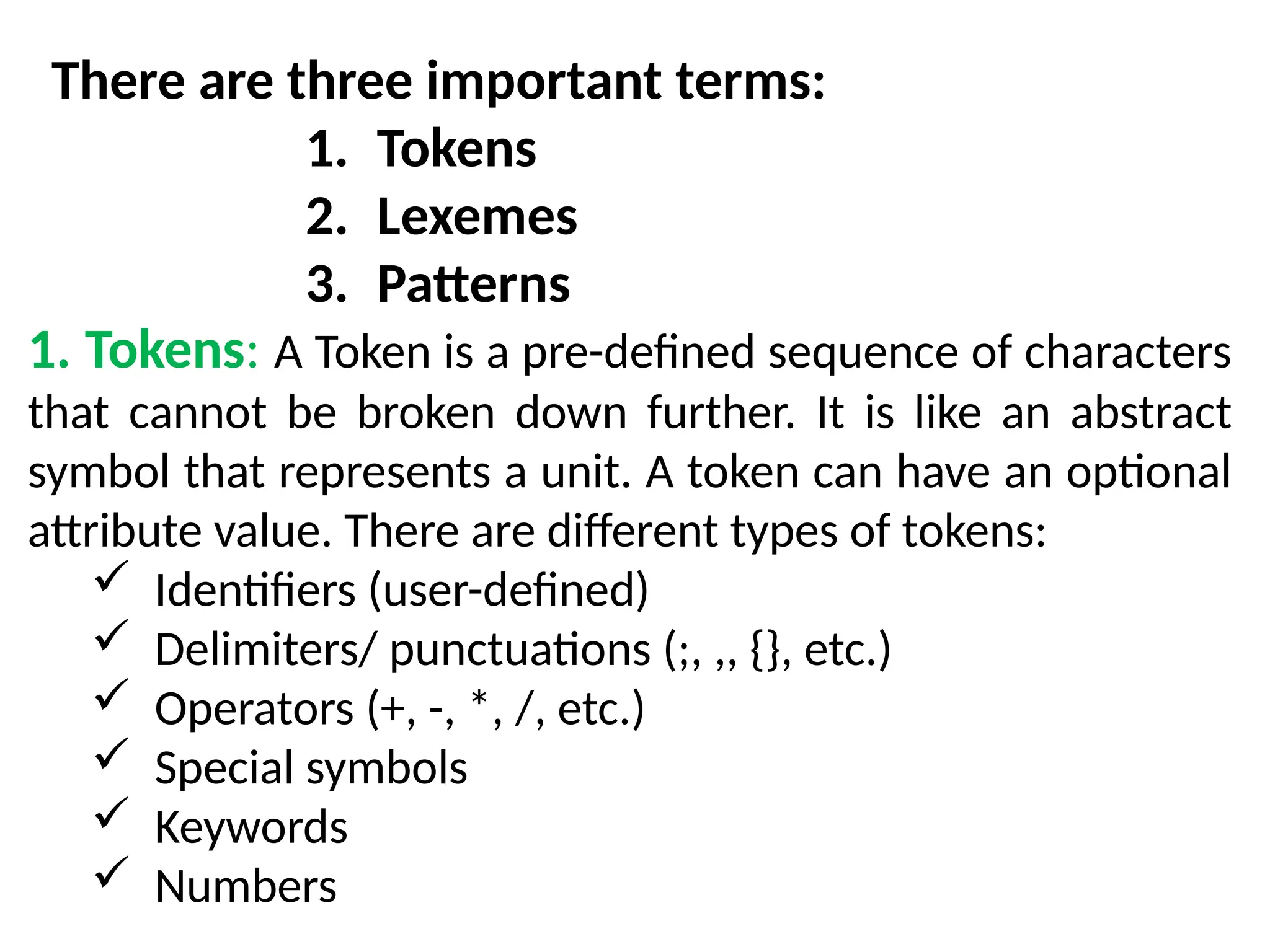 There are three important terms:
1. Tokens
2. Lexemes
3. Patterns
1. Tokens: A Token is a pre-defined sequence of characters
that cannot be broken down further. It is like an abstract
symbol that represents a unit. A token can have an optional
attribute value. There are different types of tokens:
 Identifiers (user-defined)
 Delimiters/ punctuations (;, ,, {}, etc.)
 Operators (+, -, *, /, etc.)
 Special symbols
 Keywords
 Numbers
 