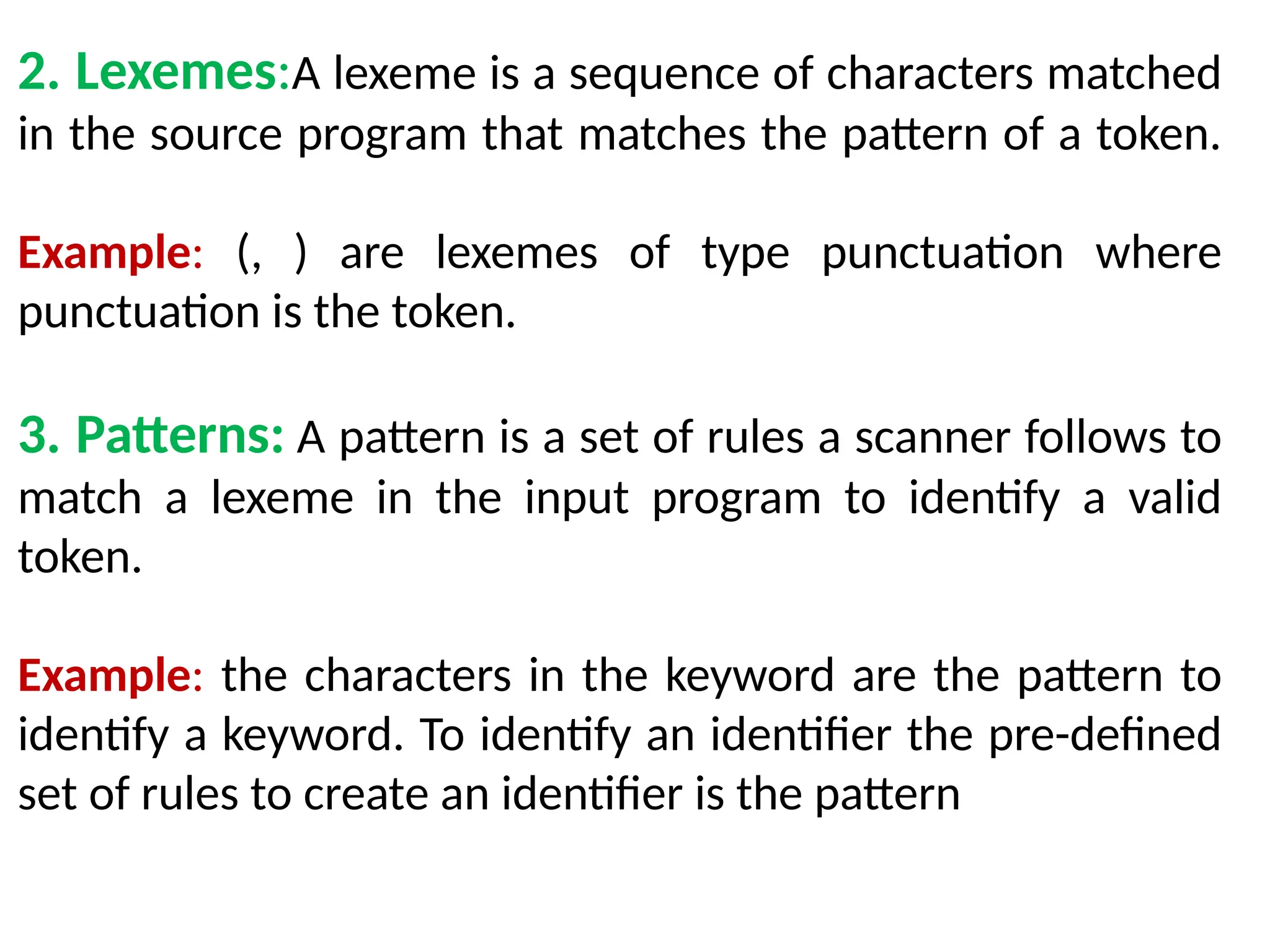 2. Lexemes:A lexeme is a sequence of characters matched
in the source program that matches the pattern of a token.
Example: (, ) are lexemes of type punctuation where
punctuation is the token.
3. Patterns: A pattern is a set of rules a scanner follows to
match a lexeme in the input program to identify a valid
token.
Example: the characters in the keyword are the pattern to
identify a keyword. To identify an identifier the pre-defined
set of rules to create an identifier is the pattern
 