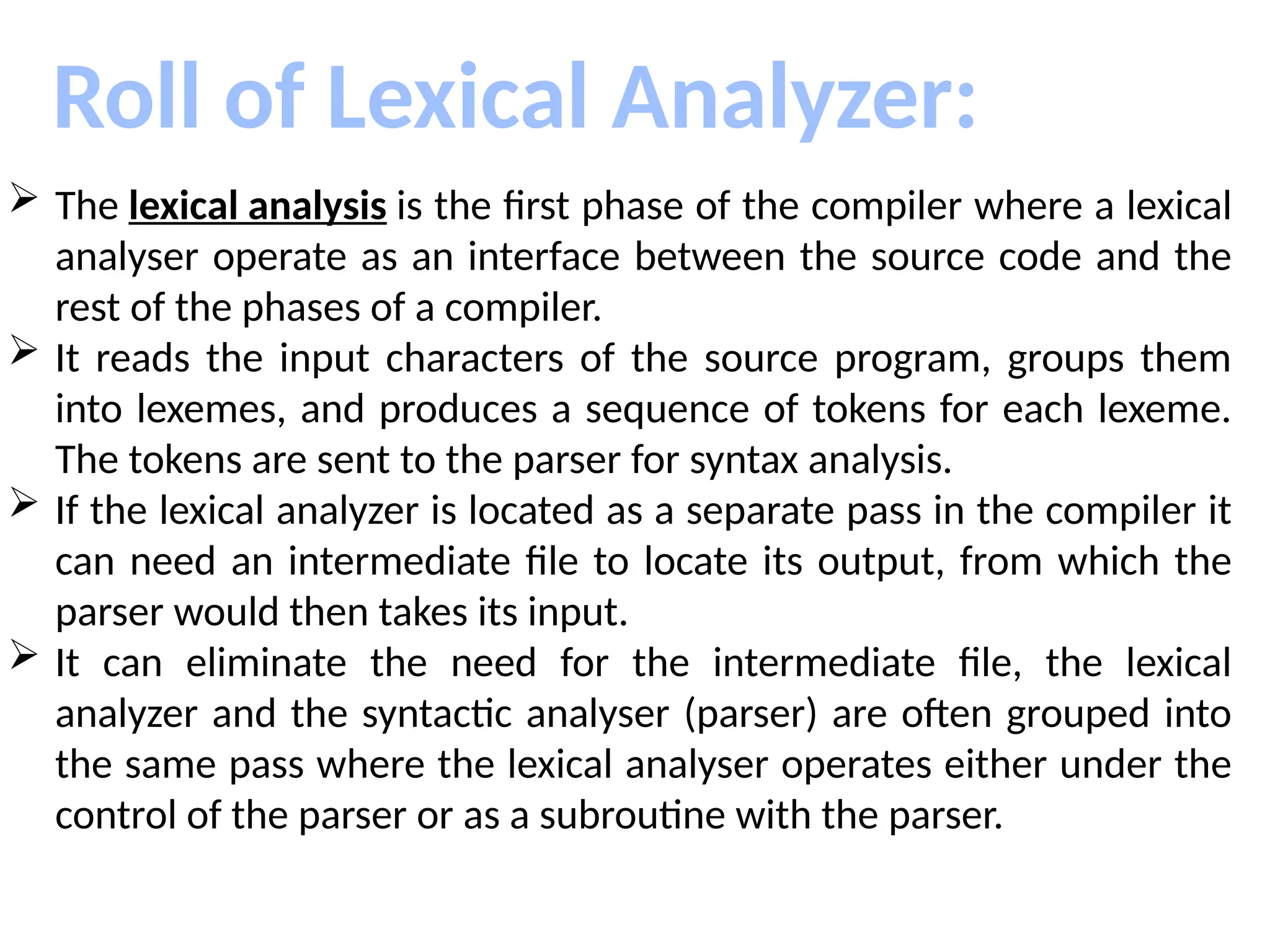 Roll of Lexical Analyzer:
 The lexical analysis is the first phase of the compiler where a lexical
analyser operate as an interface between the source code and the
rest of the phases of a compiler.
 It reads the input characters of the source program, groups them
into lexemes, and produces a sequence of tokens for each lexeme.
The tokens are sent to the parser for syntax analysis.
 If the lexical analyzer is located as a separate pass in the compiler it
can need an intermediate file to locate its output, from which the
parser would then takes its input.
 It can eliminate the need for the intermediate file, the lexical
analyzer and the syntactic analyser (parser) are often grouped into
the same pass where the lexical analyser operates either under the
control of the parser or as a subroutine with the parser.
 
