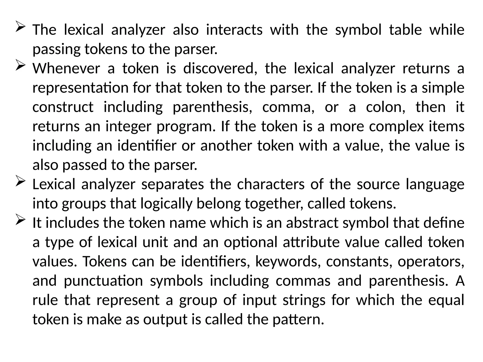 The lexical analyzer also interacts with the symbol table while
passing tokens to the parser.
 Whenever a token is discovered, the lexical analyzer returns a
representation for that token to the parser. If the token is a simple
construct including parenthesis, comma, or a colon, then it
returns an integer program. If the token is a more complex items
including an identifier or another token with a value, the value is
also passed to the parser.
 Lexical analyzer separates the characters of the source language
into groups that logically belong together, called tokens.
 It includes the token name which is an abstract symbol that define
a type of lexical unit and an optional attribute value called token
values. Tokens can be identifiers, keywords, constants, operators,
and punctuation symbols including commas and parenthesis. A
rule that represent a group of input strings for which the equal
token is make as output is called the pattern.
 