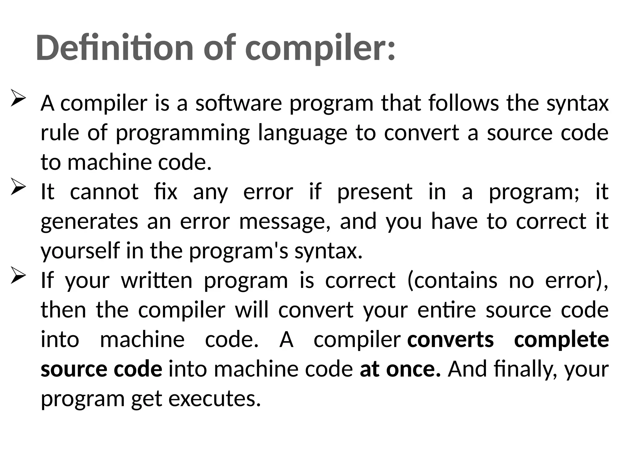 Definition of compiler:
 A compiler is a software program that follows the syntax
rule of programming language to convert a source code
to machine code.
 It cannot fix any error if present in a program; it
generates an error message, and you have to correct it
yourself in the program's syntax.
 If your written program is correct (contains no error),
then the compiler will convert your entire source code
into machine code. A compiler converts complete
source code into machine code at once. And finally, your
program get executes.
 