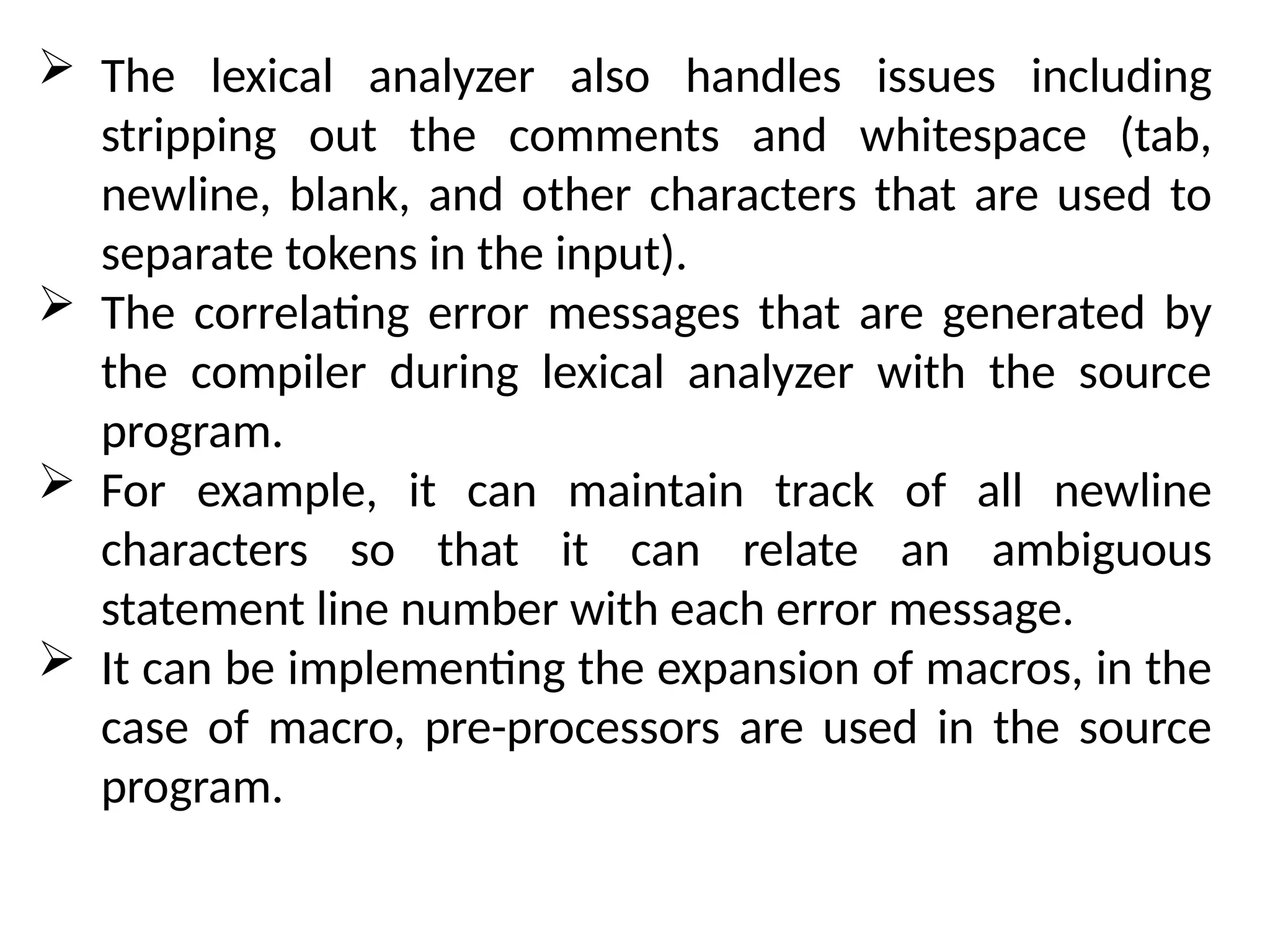  The lexical analyzer also handles issues including
stripping out the comments and whitespace (tab,
newline, blank, and other characters that are used to
separate tokens in the input).
 The correlating error messages that are generated by
the compiler during lexical analyzer with the source
program.
 For example, it can maintain track of all newline
characters so that it can relate an ambiguous
statement line number with each error message.
 It can be implementing the expansion of macros, in the
case of macro, pre-processors are used in the source
program.
 