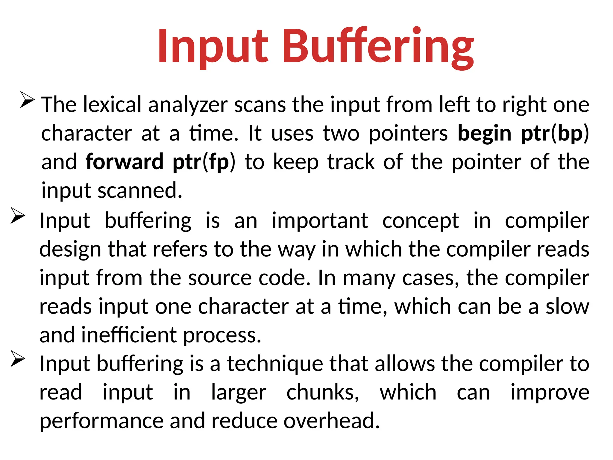 Input Buffering
 The lexical analyzer scans the input from left to right one
character at a time. It uses two pointers begin ptr(bp)
and forward ptr(fp) to keep track of the pointer of the
input scanned.
 Input buffering is an important concept in compiler
design that refers to the way in which the compiler reads
input from the source code. In many cases, the compiler
reads input one character at a time, which can be a slow
and inefficient process.
 Input buffering is a technique that allows the compiler to
read input in larger chunks, which can improve
performance and reduce overhead.
 