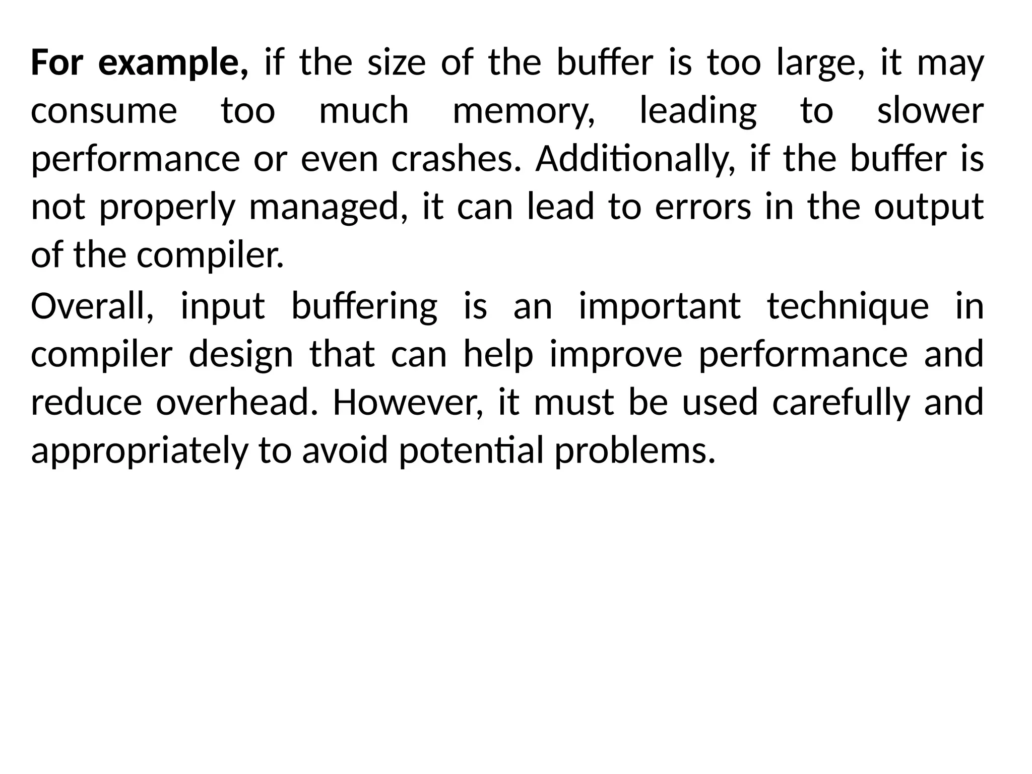 For example, if the size of the buffer is too large, it may
consume too much memory, leading to slower
performance or even crashes. Additionally, if the buffer is
not properly managed, it can lead to errors in the output
of the compiler.
Overall, input buffering is an important technique in
compiler design that can help improve performance and
reduce overhead. However, it must be used carefully and
appropriately to avoid potential problems.
 