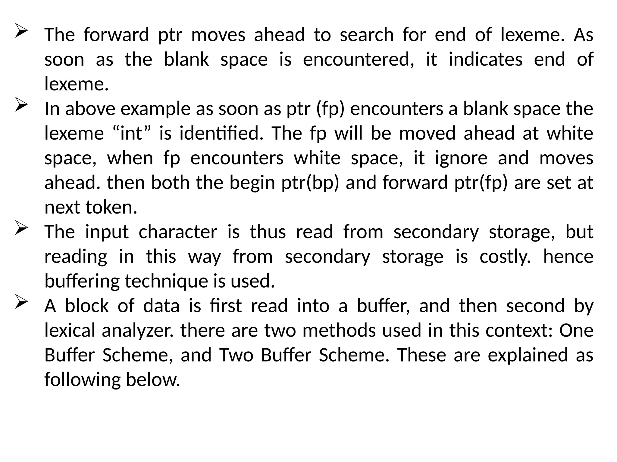  The forward ptr moves ahead to search for end of lexeme. As
soon as the blank space is encountered, it indicates end of
lexeme.
 In above example as soon as ptr (fp) encounters a blank space the
lexeme “int” is identified. The fp will be moved ahead at white
space, when fp encounters white space, it ignore and moves
ahead. then both the begin ptr(bp) and forward ptr(fp) are set at
next token.
 The input character is thus read from secondary storage, but
reading in this way from secondary storage is costly. hence
buffering technique is used.
 A block of data is first read into a buffer, and then second by
lexical analyzer. there are two methods used in this context: One
Buffer Scheme, and Two Buffer Scheme. These are explained as
following below.
 