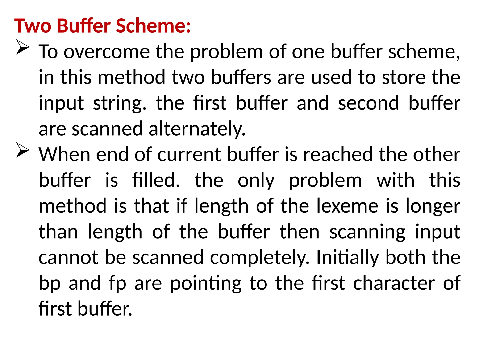 Two Buffer Scheme:
 To overcome the problem of one buffer scheme,
in this method two buffers are used to store the
input string. the first buffer and second buffer
are scanned alternately.
 When end of current buffer is reached the other
buffer is filled. the only problem with this
method is that if length of the lexeme is longer
than length of the buffer then scanning input
cannot be scanned completely. Initially both the
bp and fp are pointing to the first character of
first buffer.
 