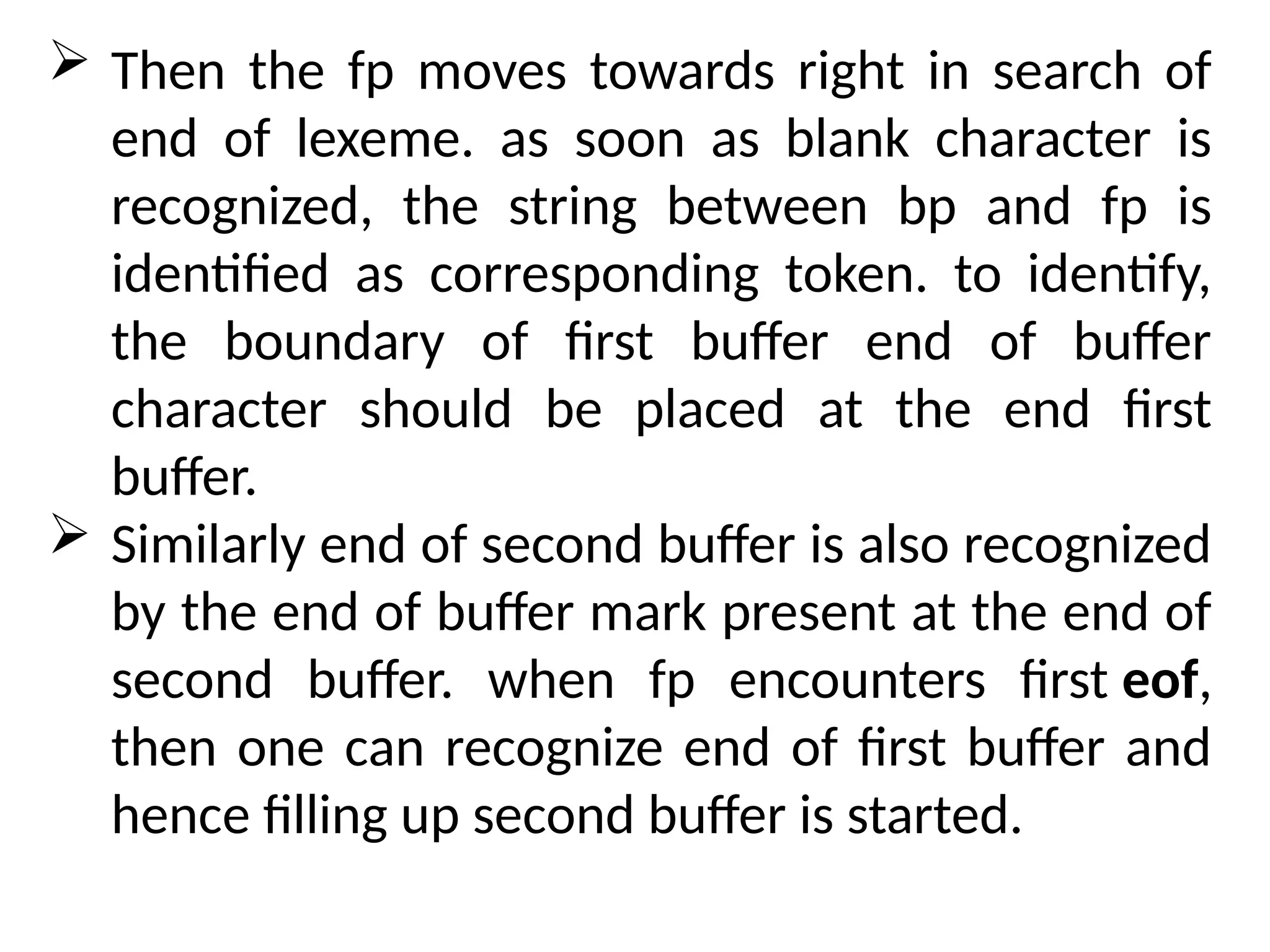  Then the fp moves towards right in search of
end of lexeme. as soon as blank character is
recognized, the string between bp and fp is
identified as corresponding token. to identify,
the boundary of first buffer end of buffer
character should be placed at the end first
buffer.
 Similarly end of second buffer is also recognized
by the end of buffer mark present at the end of
second buffer. when fp encounters first eof,
then one can recognize end of first buffer and
hence filling up second buffer is started.
 