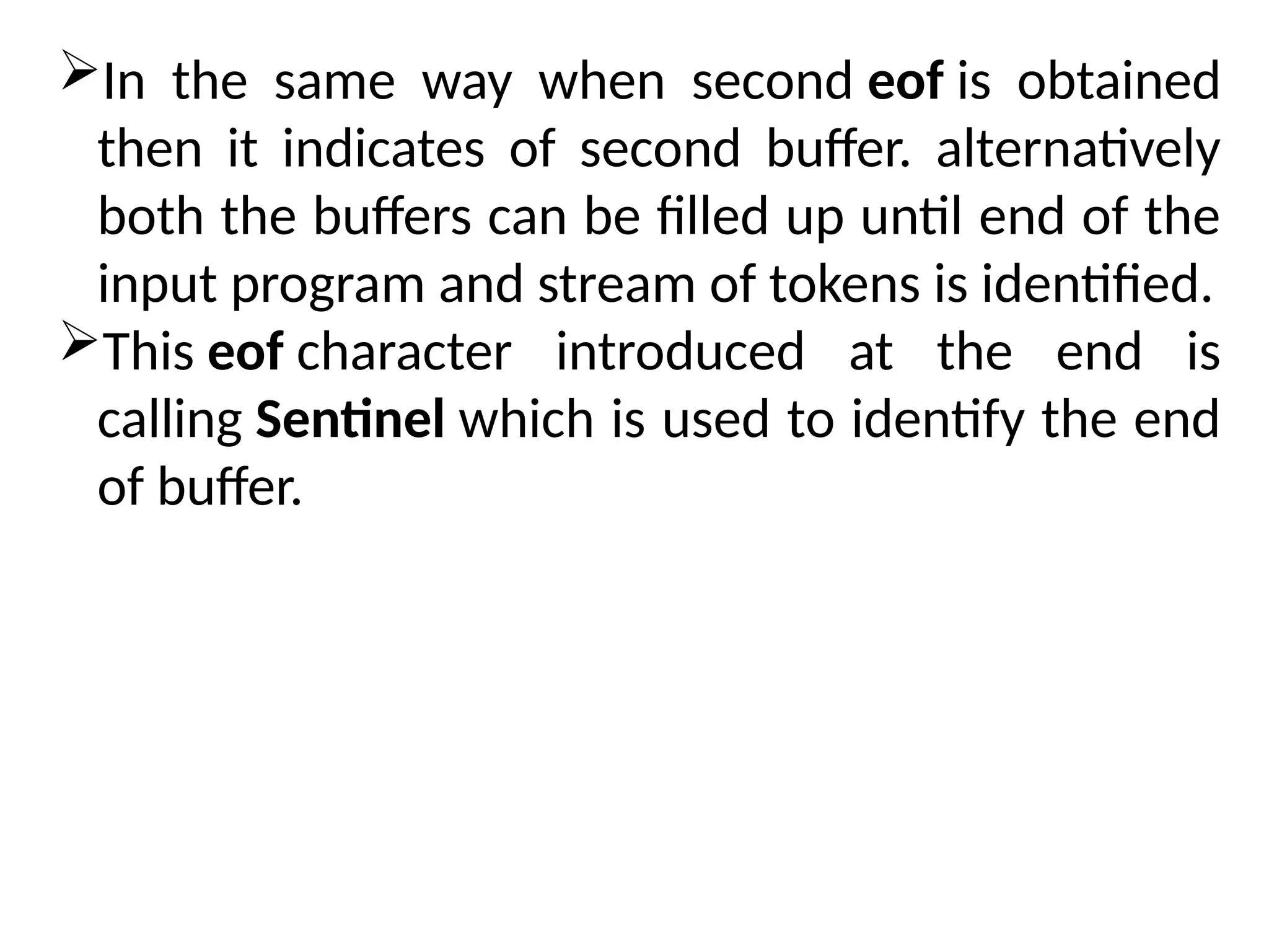 In the same way when second eof is obtained
then it indicates of second buffer. alternatively
both the buffers can be filled up until end of the
input program and stream of tokens is identified.
This eof character introduced at the end is
calling Sentinel which is used to identify the end
of buffer.
 