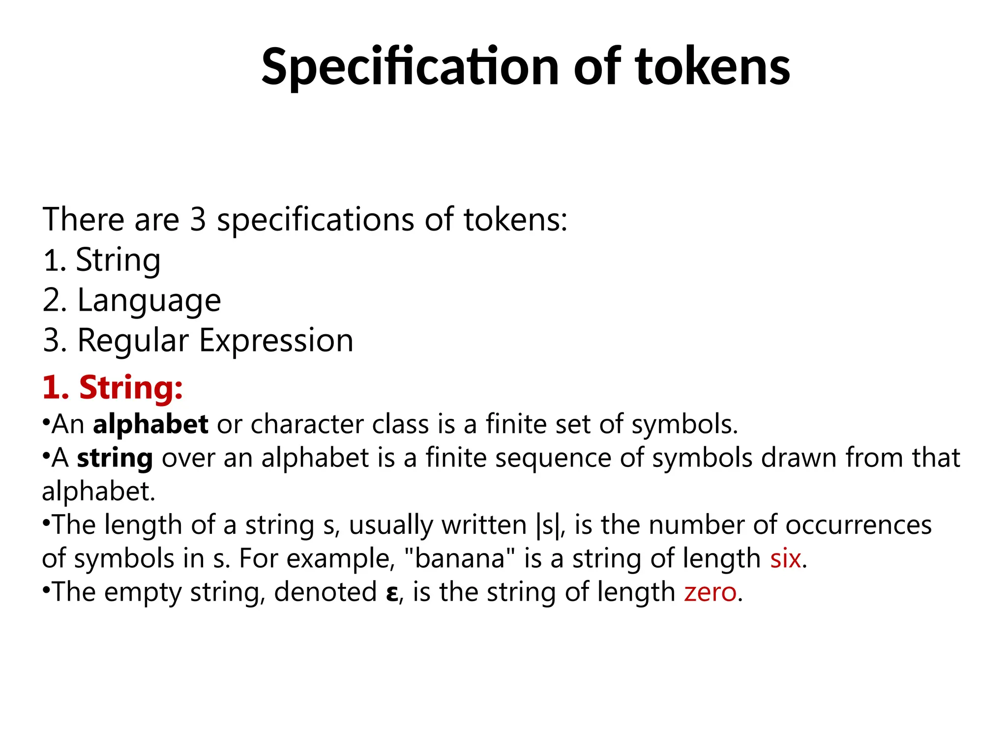 Specification of tokens
There are 3 specifications of tokens:
1. String
2. Language
3. Regular Expression
1. String:
•An alphabet or character class is a finite set of symbols.
•A string over an alphabet is a finite sequence of symbols drawn from that
alphabet.
•The length of a string s, usually written |s|, is the number of occurrences
of symbols in s. For example, "banana" is a string of length six.
•The empty string, denoted ε, is the string of length zero.
 