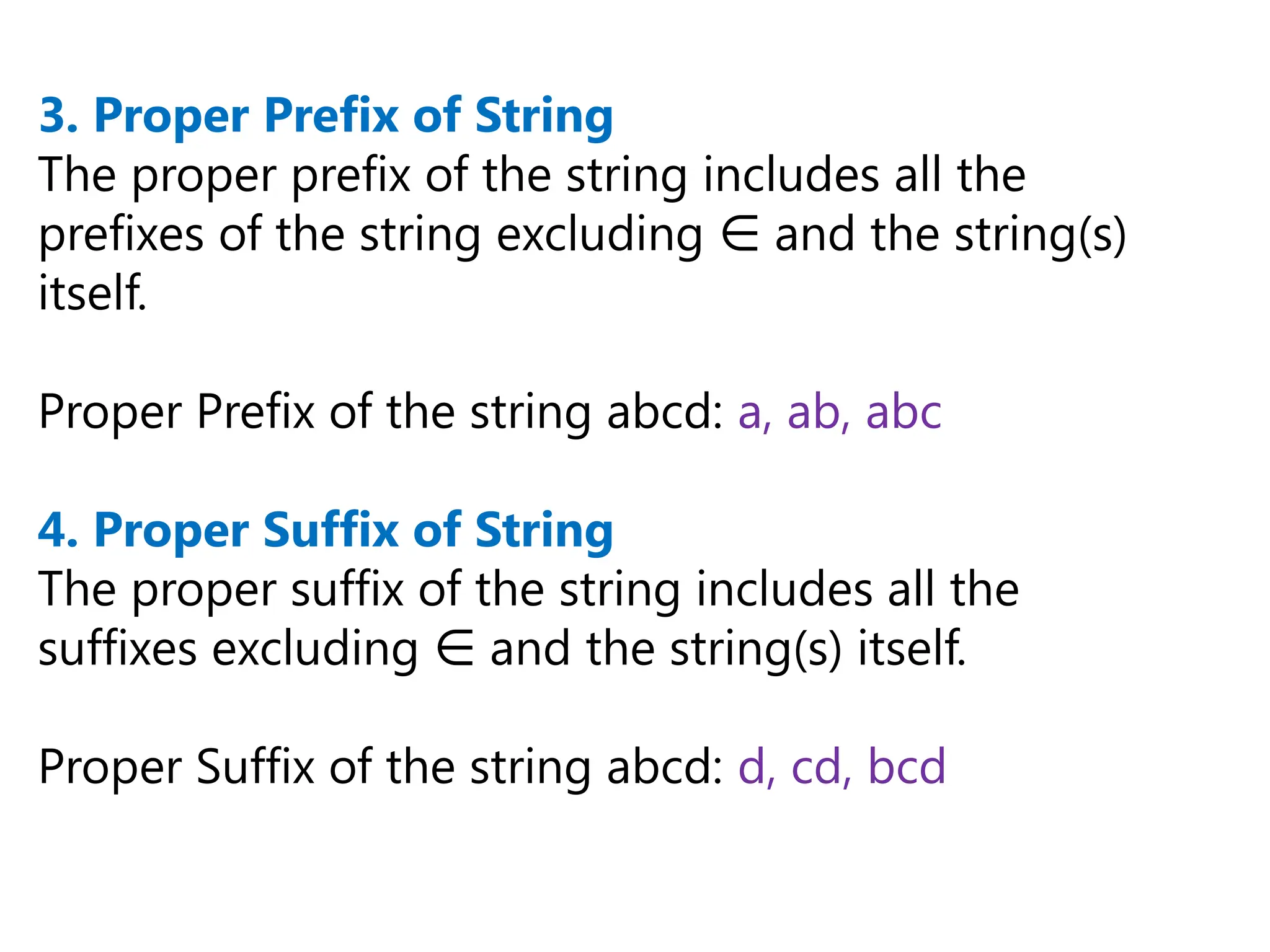3. Proper Prefix of String
The proper prefix of the string includes all the
prefixes of the string excluding and the string(s)
∈
itself.
Proper Prefix of the string abcd: a, ab, abc
4. Proper Suffix of String
The proper suffix of the string includes all the
suffixes excluding and the string(s) itself.
∈
Proper Suffix of the string abcd: d, cd, bcd
 