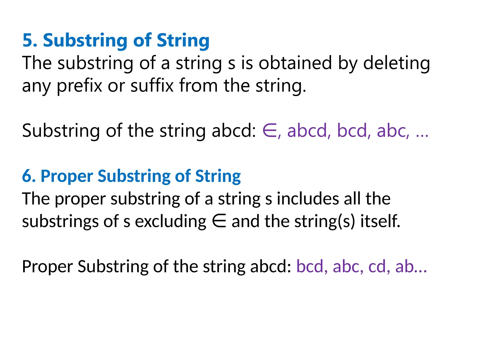 5. Substring of String
The substring of a string s is obtained by deleting
any prefix or suffix from the string.
Substring of the string abcd: , abcd, bcd, abc, …
∈
6. Proper Substring of String
The proper substring of a string s includes all the
substrings of s excluding and the string(s) itself.
∈
Proper Substring of the string abcd: bcd, abc, cd, ab…
 
