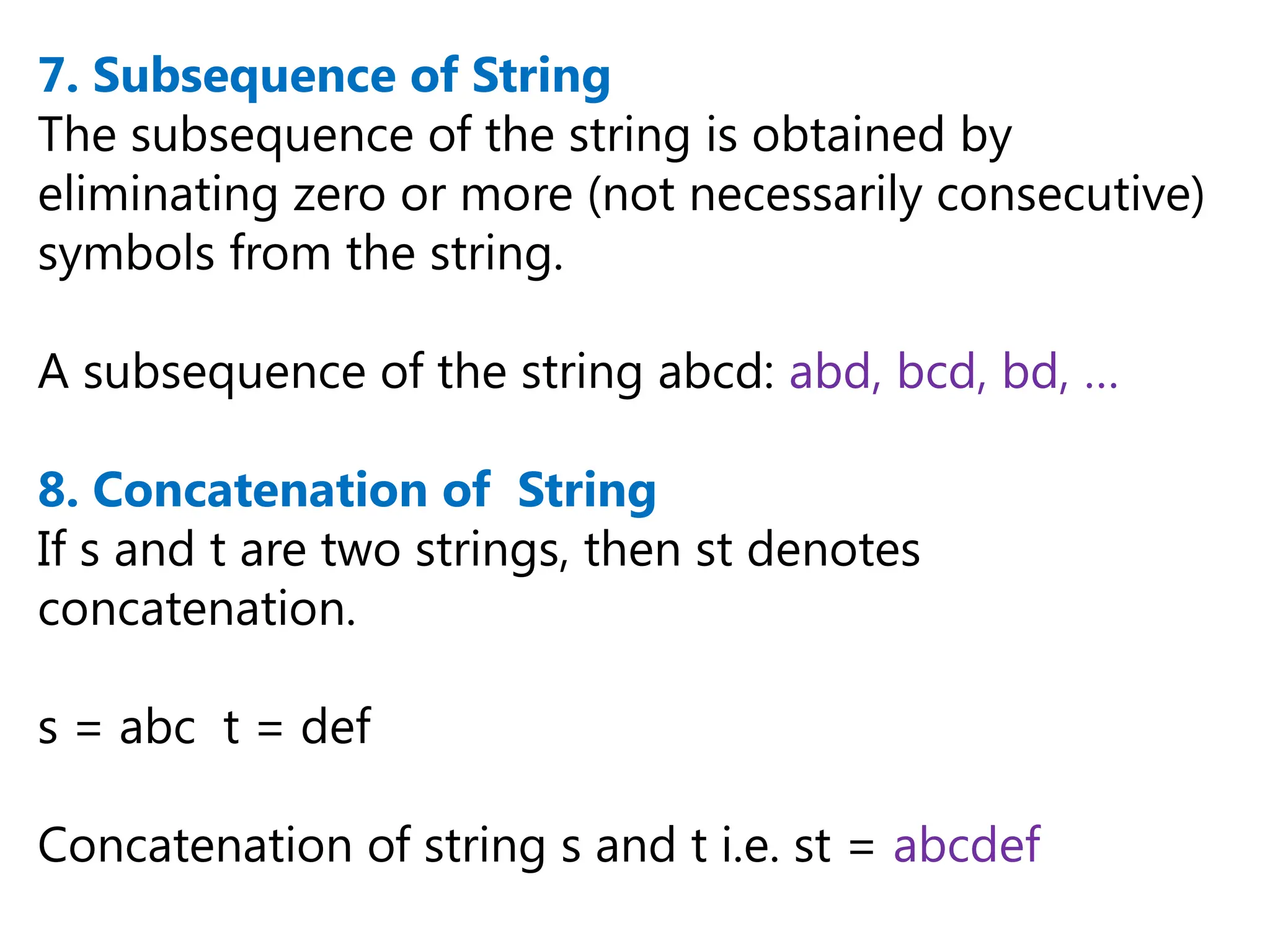 7. Subsequence of String
The subsequence of the string is obtained by
eliminating zero or more (not necessarily consecutive)
symbols from the string.
A subsequence of the string abcd: abd, bcd, bd, …
8. Concatenation of String
If s and t are two strings, then st denotes
concatenation.
s = abc t = def
Concatenation of string s and t i.e. st = abcdef
 