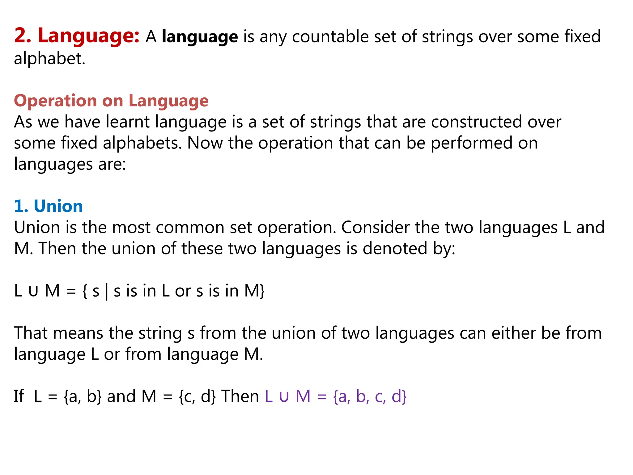2. Language: A language is any countable set of strings over some fixed
alphabet.
Operation on Language
As we have learnt language is a set of strings that are constructed over
some fixed alphabets. Now the operation that can be performed on
languages are:
1. Union
Union is the most common set operation. Consider the two languages L and
M. Then the union of these two languages is denoted by:
L M = { s | s is in L or s is in M}
∪
That means the string s from the union of two languages can either be from
language L or from language M.
If L = {a, b} and M = {c, d} Then L M = {a, b, c, d}
∪
 
