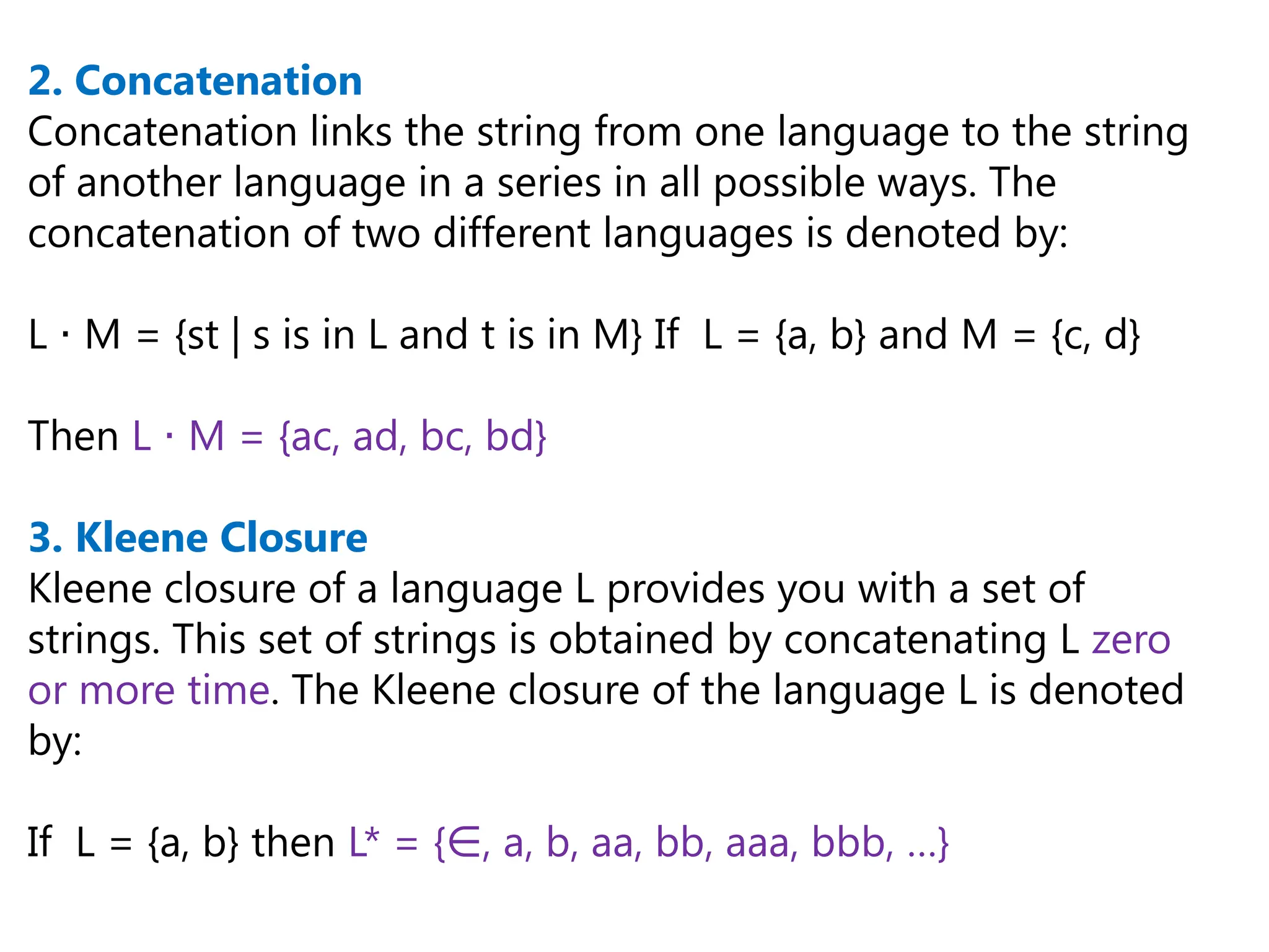 2. Concatenation
Concatenation links the string from one language to the string
of another language in a series in all possible ways. The
concatenation of two different languages is denoted by:
L M = {st | s is in L and t is in M} If L = {a, b} and M = {c, d}
⋅
Then L M = {ac, ad, bc, bd}
⋅
3. Kleene Closure
Kleene closure of a language L provides you with a set of
strings. This set of strings is obtained by concatenating L zero
or more time. The Kleene closure of the language L is denoted
by:
If L = {a, b} then L* = { , a, b, aa, bb, aaa, bbb, …}
∈
 