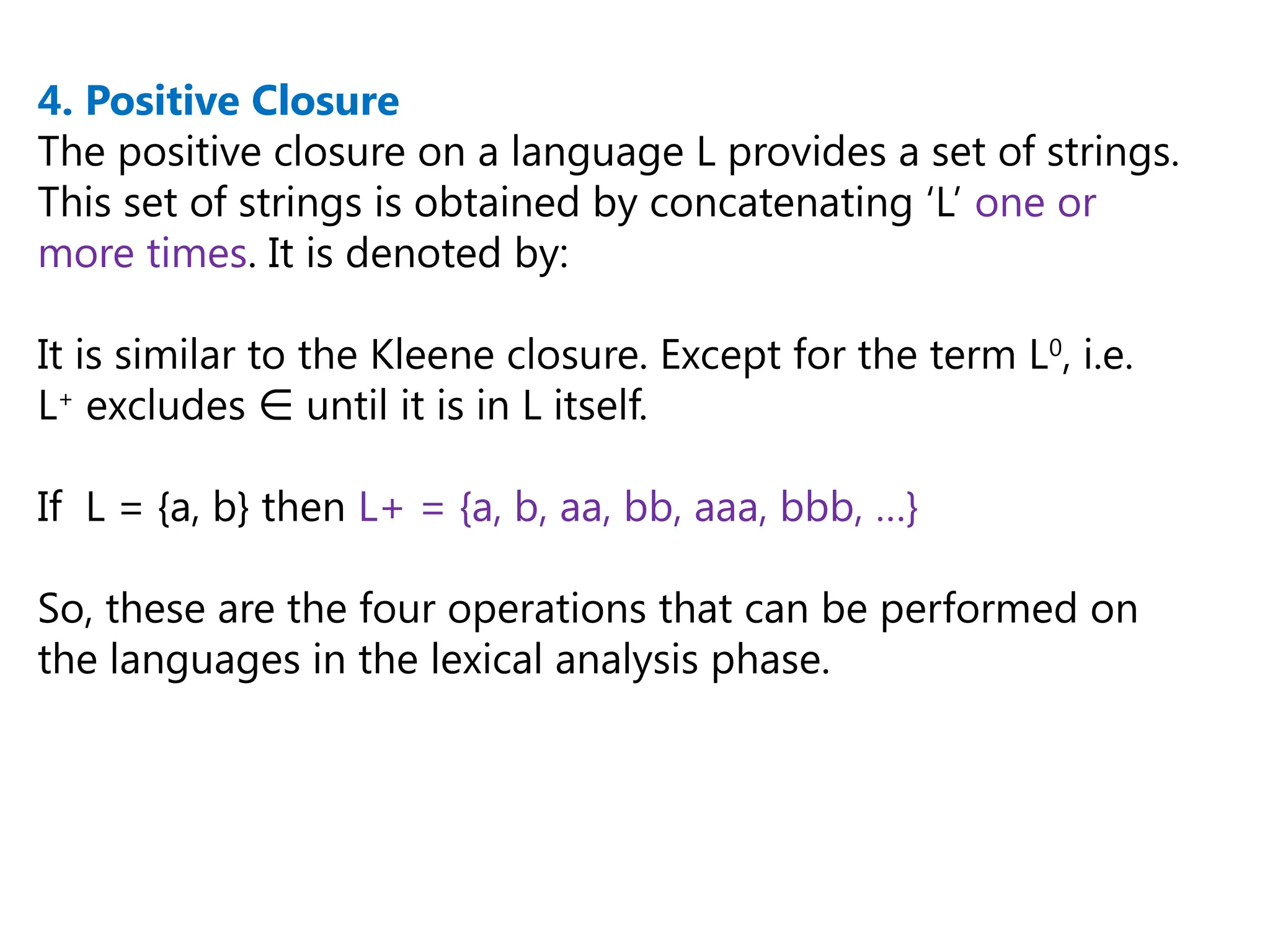 4. Positive Closure
The positive closure on a language L provides a set of strings.
This set of strings is obtained by concatenating ‘L’ one or
more times. It is denoted by:
It is similar to the Kleene closure. Except for the term L0
, i.e.
L+
excludes until it is in L itself.
∈
If L = {a, b} then L+ = {a, b, aa, bb, aaa, bbb, …}
So, these are the four operations that can be performed on
the languages in the lexical analysis phase.
 