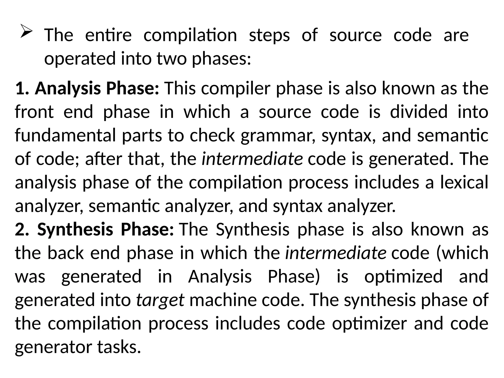  The entire compilation steps of source code are
operated into two phases:
1. Analysis Phase: This compiler phase is also known as the
front end phase in which a source code is divided into
fundamental parts to check grammar, syntax, and semantic
of code; after that, the intermediate code is generated. The
analysis phase of the compilation process includes a lexical
analyzer, semantic analyzer, and syntax analyzer.
2. Synthesis Phase: The Synthesis phase is also known as
the back end phase in which the intermediate code (which
was generated in Analysis Phase) is optimized and
generated into target machine code. The synthesis phase of
the compilation process includes code optimizer and code
generator tasks.
 
