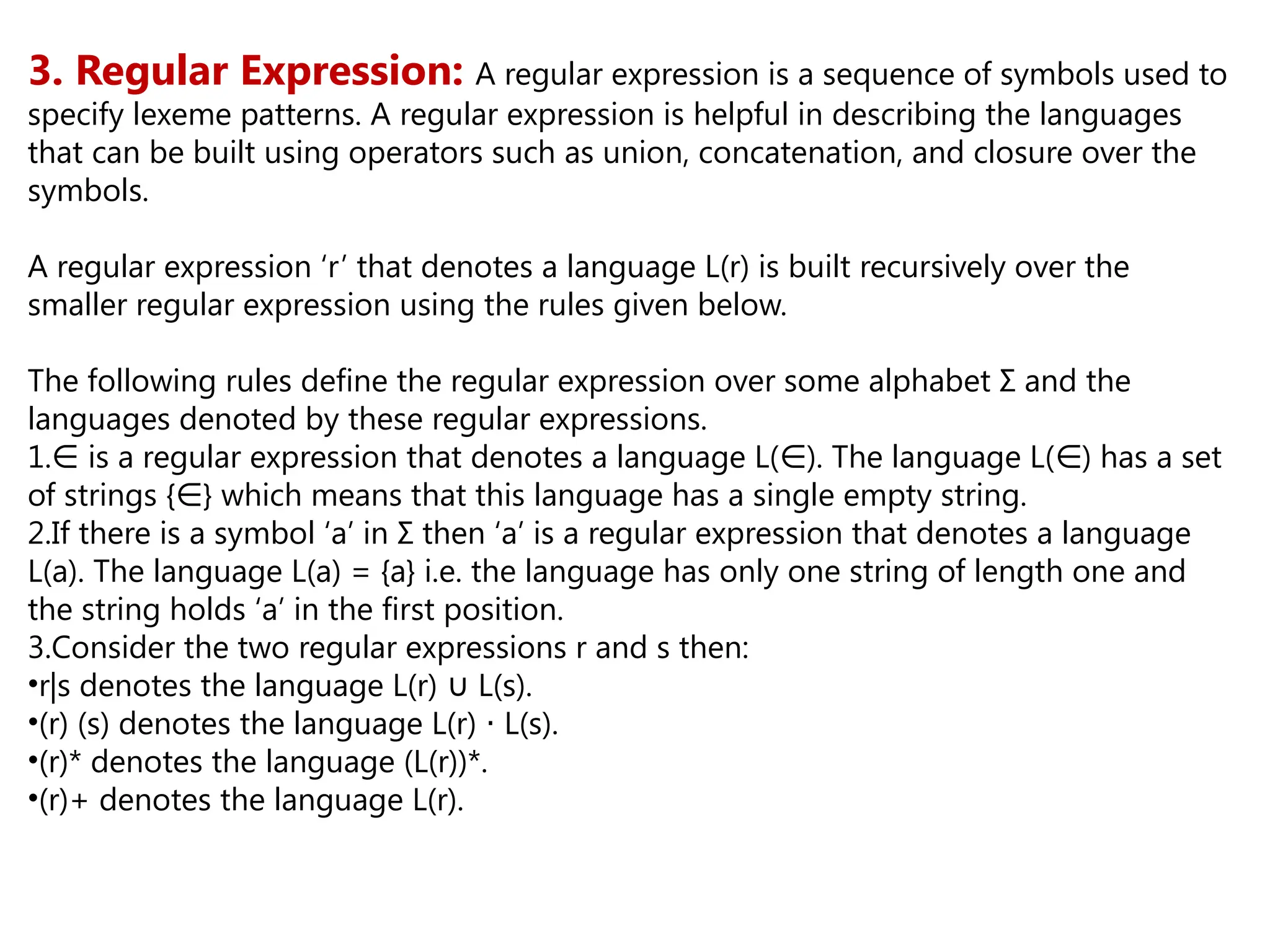 3. Regular Expression: A regular expression is a sequence of symbols used to
specify lexeme patterns. A regular expression is helpful in describing the languages
that can be built using operators such as union, concatenation, and closure over the
symbols.
A regular expression ‘r’ that denotes a language L(r) is built recursively over the
smaller regular expression using the rules given below.
The following rules define the regular expression over some alphabet Σ and the
languages denoted by these regular expressions.
1.∈ is a regular expression that denotes a language L( ). The language L( ) has a set
∈ ∈
of strings { } which means that this language has a single empty string.
∈
2.If there is a symbol ‘a’ in Σ then ‘a’ is a regular expression that denotes a language
L(a). The language L(a) = {a} i.e. the language has only one string of length one and
the string holds ‘a’ in the first position.
3.Consider the two regular expressions r and s then:
•r|s denotes the language L(r) L(s).
∪
•(r) (s) denotes the language L(r) L(s).
⋅
•(r)* denotes the language (L(r))*.
•(r)+ denotes the language L(r).
 